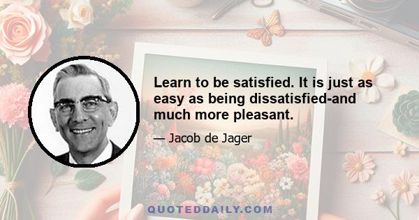 Learn to be satisfied. It is just as easy as being dissatisfied-and much more pleasant.