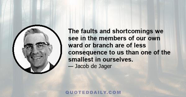 The faults and shortcomings we see in the members of our own ward or branch are of less consequence to us than one of the smallest in ourselves.