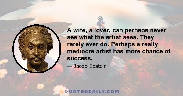 A wife, a lover, can perhaps never see what the artist sees. They rarely ever do. Perhaps a really mediocre artist has more chance of success.