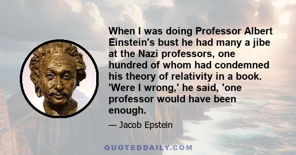 When I was doing Professor Albert Einstein's bust he had many a jibe at the Nazi professors, one hundred of whom had condemned his theory of relativity in a book. 'Were I wrong,' he said, 'one professor would have been