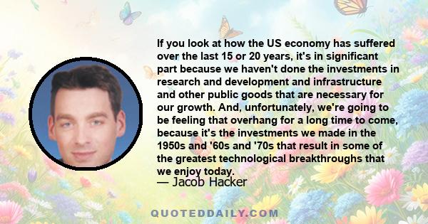 If you look at how the US economy has suffered over the last 15 or 20 years, it's in significant part because we haven't done the investments in research and development and infrastructure and other public goods that