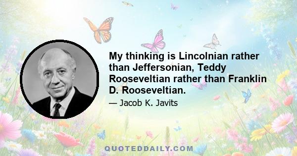 My thinking is Lincolnian rather than Jeffersonian, Teddy Rooseveltian rather than Franklin D. Rooseveltian.
