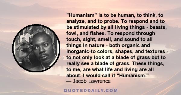 Humanism is to be human, to think, to analyze, and to probe. To respond and to be stimulated by all living things - beasts, fowl, and fishes. To respond through touch, sight, smell, and sound to all things in nature -