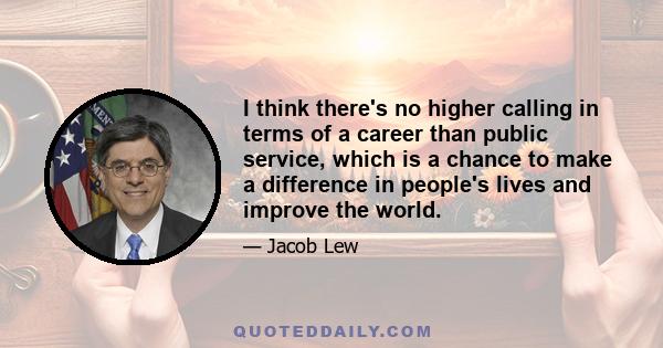 I think there's no higher calling in terms of a career than public service, which is a chance to make a difference in people's lives and improve the world.