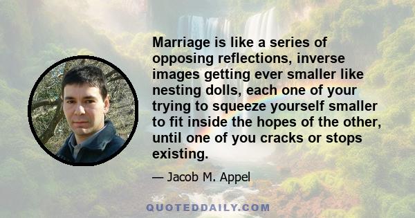 Marriage is like a series of opposing reflections, inverse images getting ever smaller like nesting dolls, each one of your trying to squeeze yourself smaller to fit inside the hopes of the other, until one of you