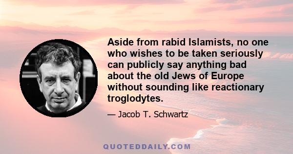 Aside from rabid Islamists, no one who wishes to be taken seriously can publicly say anything bad about the old Jews of Europe without sounding like reactionary troglodytes.