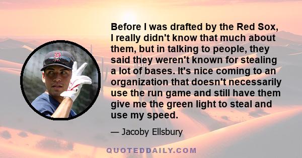 Before I was drafted by the Red Sox, I really didn't know that much about them, but in talking to people, they said they weren't known for stealing a lot of bases. It's nice coming to an organization that doesn't
