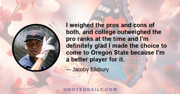 I weighed the pros and cons of both, and college outweighed the pro ranks at the time and I'm definitely glad I made the choice to come to Oregon State because I'm a better player for it.