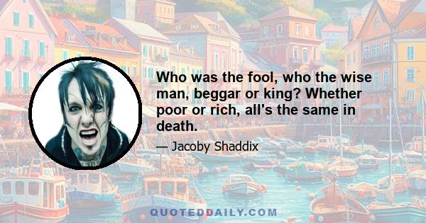 Who was the fool, who the wise man, beggar or king? Whether poor or rich, all's the same in death.