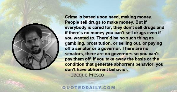 Crime is based upon need, making money. People sell drugs to make money. But if everybody is cared for, they don't sell drugs and if there's no money you can't sell drugs even if you wanted to. There'd be no such thing