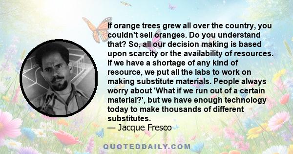 If orange trees grew all over the country, you couldn't sell oranges. Do you understand that? So, all our decision making is based upon scarcity or the availability of resources. If we have a shortage of any kind of