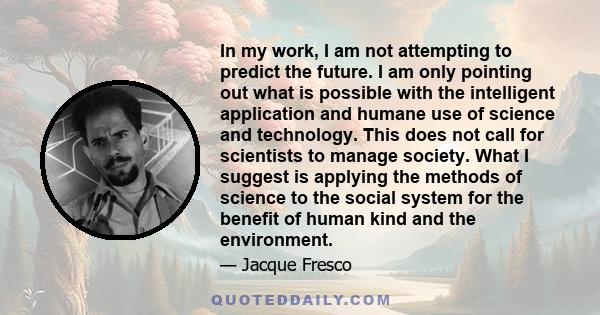 In my work, I am not attempting to predict the future. I am only pointing out what is possible with the intelligent application and humane use of science and technology. This does not call for scientists to manage