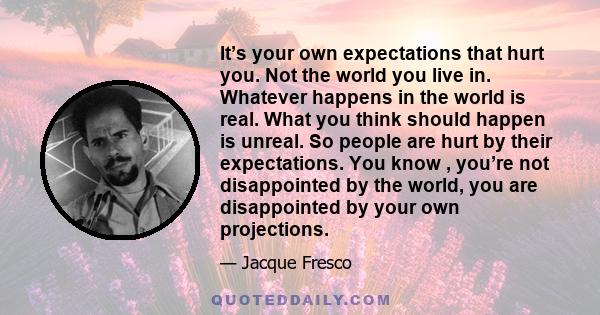 It’s your own expectations that hurt you. Not the world you live in. Whatever happens in the world is real. What you think should happen is unreal. So people are hurt by their expectations. You know , you’re not