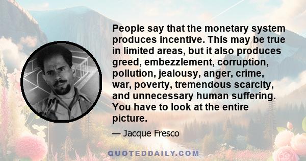 People say that the monetary system produces incentive. This may be true in limited areas, but it also produces greed, embezzlement, corruption, pollution, jealousy, anger, crime, war, poverty, tremendous scarcity, and