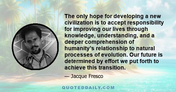 The only hope for developing a new civilization is to accept responsibility for improving our lives through knowledge, understanding, and a deeper comprehension of humanity’s relationship to natural processes of