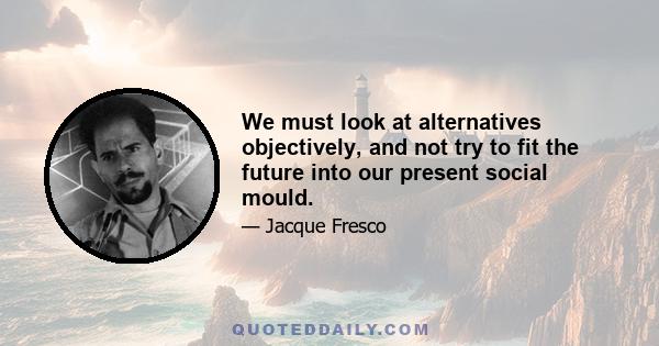 We must look at alternatives objectively, and not try to fit the future into our present social mould.