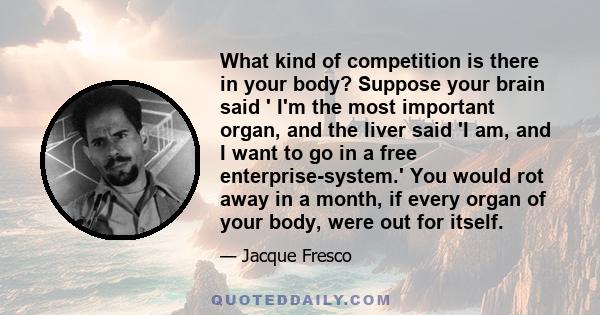 What kind of competition is there in your body? Suppose your brain said ' I'm the most important organ, and the liver said 'I am, and I want to go in a free enterprise-system.' You would rot away in a month, if every