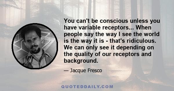 You can't be conscious unless you have variable receptors... When people say the way I see the world is the way it is - that's ridiculous. We can only see it depending on the quality of our receptors and background.