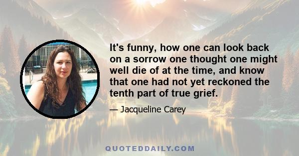 It's funny, how one can look back on a sorrow one thought one might well die of at the time, and know that one had not yet reckoned the tenth part of true grief.