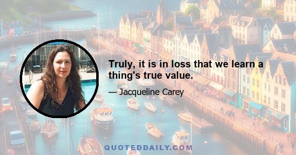 Truly, it is in loss that we learn a thing's true value.