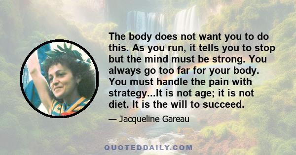 The body does not want you to do this. As you run, it tells you to stop but the mind must be strong. You always go too far for your body. You must handle the pain with strategy...It is not age; it is not diet. It is the 