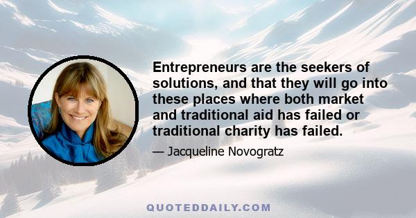 Entrepreneurs are the seekers of solutions, and that they will go into these places where both market and traditional aid has failed or traditional charity has failed.