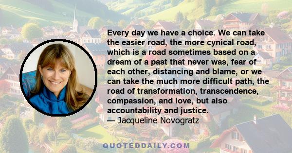 Every day we have a choice. We can take the easier road, the more cynical road, which is a road sometimes based on a dream of a past that never was, fear of each other, distancing and blame, or we can take the much more 