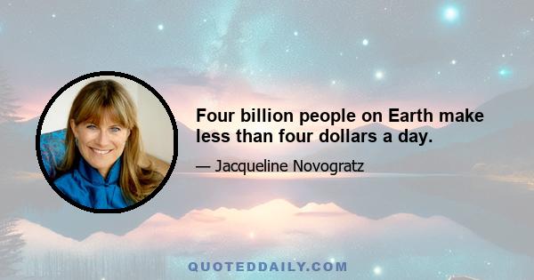 Four billion people on Earth make less than four dollars a day.