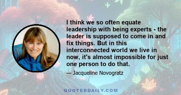 I think we so often equate leadership with being experts - the leader is supposed to come in and fix things. But in this interconnected world we live in now, it's almost impossible for just one person to do that.