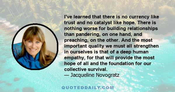 I've learned that there is no currency like trust and no catalyst like hope. There is nothing worse for building relationships than pandering, on one hand, and preaching, on the other. And the most important quality we