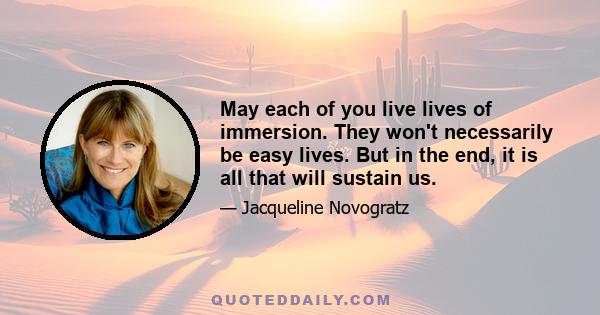 May each of you live lives of immersion. They won't necessarily be easy lives. But in the end, it is all that will sustain us.