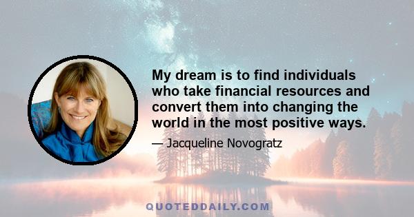 My dream is to find individuals who take financial resources and convert them into changing the world in the most positive ways.