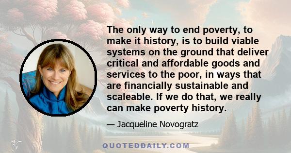 The only way to end poverty, to make it history, is to build viable systems on the ground that deliver critical and affordable goods and services to the poor, in ways that are financially sustainable and scaleable. If