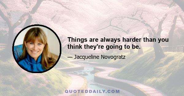 Things are always harder than you think they're going to be.