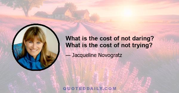 What is the cost of not daring? What is the cost of not trying?