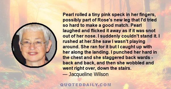 Pearl rolled a tiny pink speck in her fingers, possibly part of Rose's new leg that I'd tried so hard to make a good match. Pearl laughed and flicked it away as if it was snot out of her nose. I suddenly couldn't stand