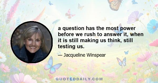 a question has the most power before we rush to answer it, when it is still making us think, still testing us.