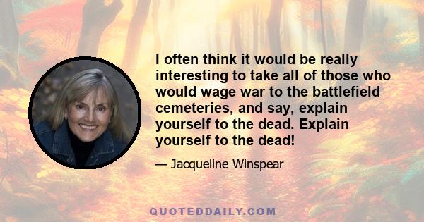 I often think it would be really interesting to take all of those who would wage war to the battlefield cemeteries, and say, explain yourself to the dead. Explain yourself to the dead!