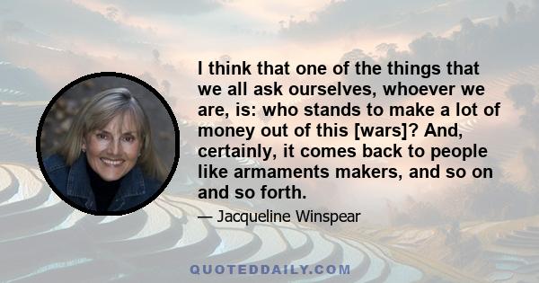 I think that one of the things that we all ask ourselves, whoever we are, is: who stands to make a lot of money out of this [wars]? And, certainly, it comes back to people like armaments makers, and so on and so forth.