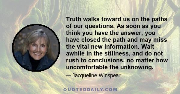 Truth walks toward us on the paths of our questions. As soon as you think you have the answer, you have closed the path and may miss the vital new information. Wait awhile in the stillness, and do not rush to