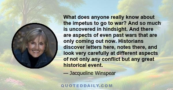 What does anyone really know about the impetus to go to war? And so much is uncovered in hindsight. And there are aspects of even past wars that are only coming out now. Historians discover letters here, notes there,