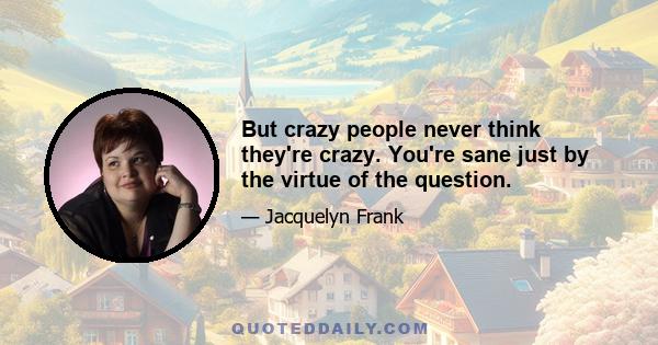 But crazy people never think they're crazy. You're sane just by the virtue of the question.