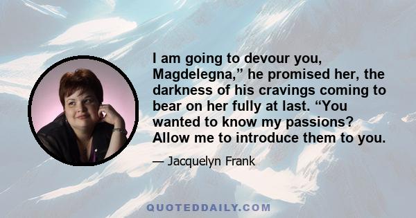 I am going to devour you, Magdelegna,” he promised her, the darkness of his cravings coming to bear on her fully at last. “You wanted to know my passions? Allow me to introduce them to you.