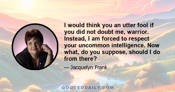 I would think you an utter fool if you did not doubt me, warrior. Instead, I am forced to respect your uncommon intelligence. Now what, do you suppose, should I do from there?