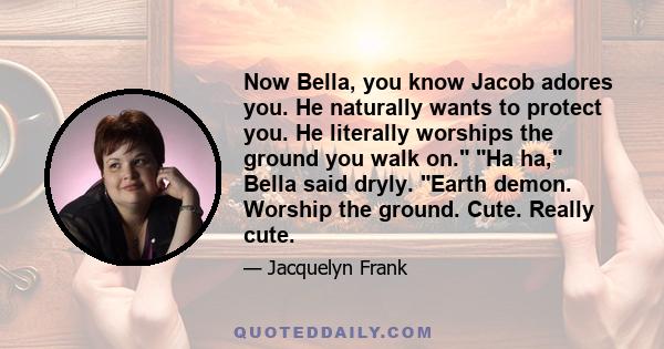 Now Bella, you know Jacob adores you. He naturally wants to protect you. He literally worships the ground you walk on. Ha ha, Bella said dryly. Earth demon. Worship the ground. Cute. Really cute.