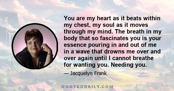 You are my heart as it beats within my chest, my soul as it moves through my mind. The breath in my body that so fascinates you is your essence pouring in and out of me in a wave that drowns me over and over again until 