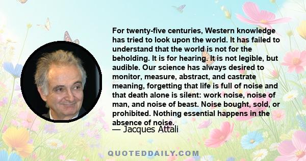 For twenty-five centuries, Western knowledge has tried to look upon the world. It has failed to understand that the world is not for the beholding. It is for hearing. It is not legible, but audible.