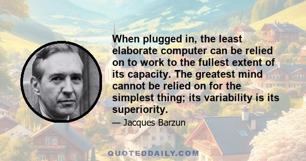 When plugged in, the least elaborate computer can be relied on to work to the fullest extent of its capacity. The greatest mind cannot be relied on for the simplest thing; its variability is its superiority.