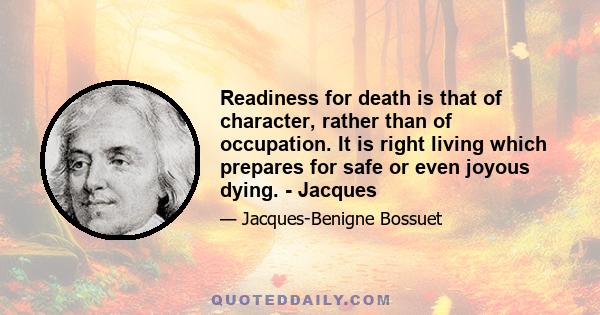 Readiness for death is that of character, rather than of occupation. It is right living which prepares for safe or even joyous dying. - Jacques