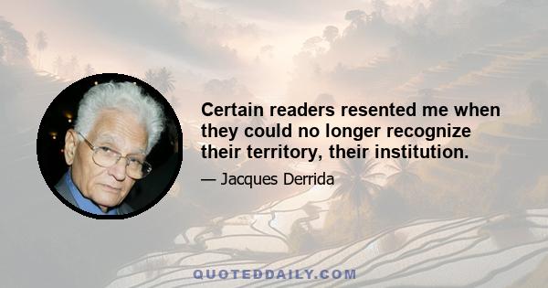 Certain readers resented me when they could no longer recognize their territory, their institution.